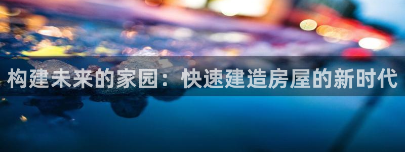 28圈岛娱乐：构建未来的家园：快速建造房屋的新时代